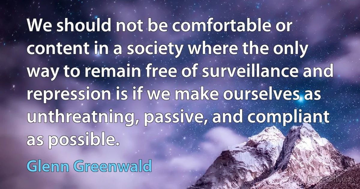 We should not be comfortable or content in a society where the only way to remain free of surveillance and repression is if we make ourselves as unthreatning, passive, and compliant as possible. (Glenn Greenwald)