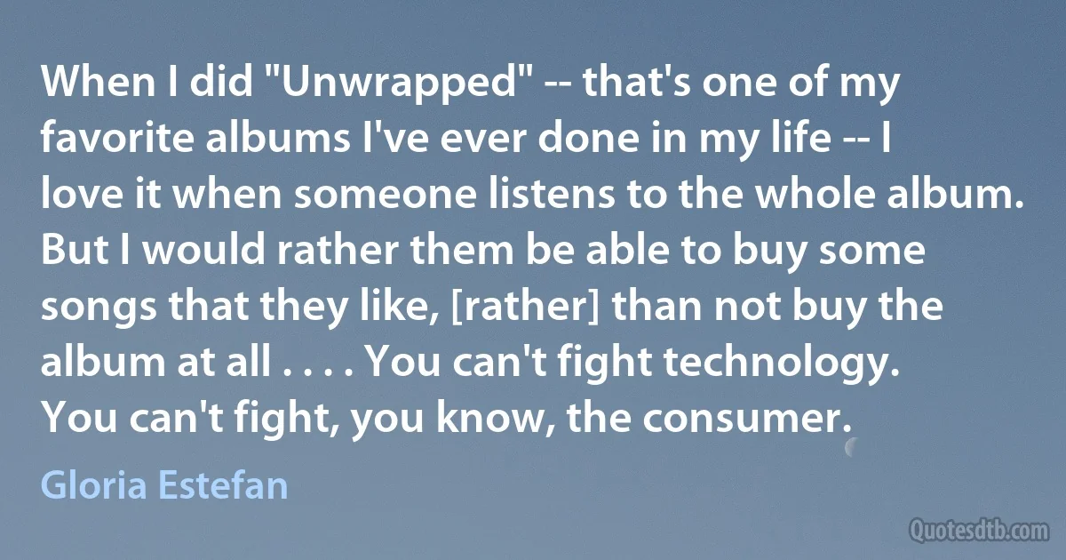 When I did "Unwrapped" -- that's one of my favorite albums I've ever done in my life -- I love it when someone listens to the whole album. But I would rather them be able to buy some songs that they like, [rather] than not buy the album at all . . . . You can't fight technology. You can't fight, you know, the consumer. (Gloria Estefan)