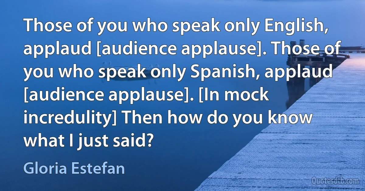 Those of you who speak only English, applaud [audience applause]. Those of you who speak only Spanish, applaud [audience applause]. [In mock incredulity] Then how do you know what I just said? (Gloria Estefan)