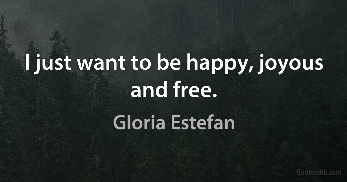 I just want to be happy, joyous and free. (Gloria Estefan)