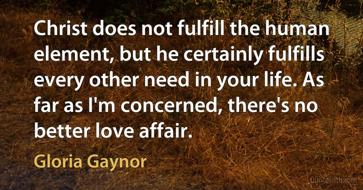 Christ does not fulfill the human element, but he certainly fulfills every other need in your life. As far as I'm concerned, there's no better love affair. (Gloria Gaynor)