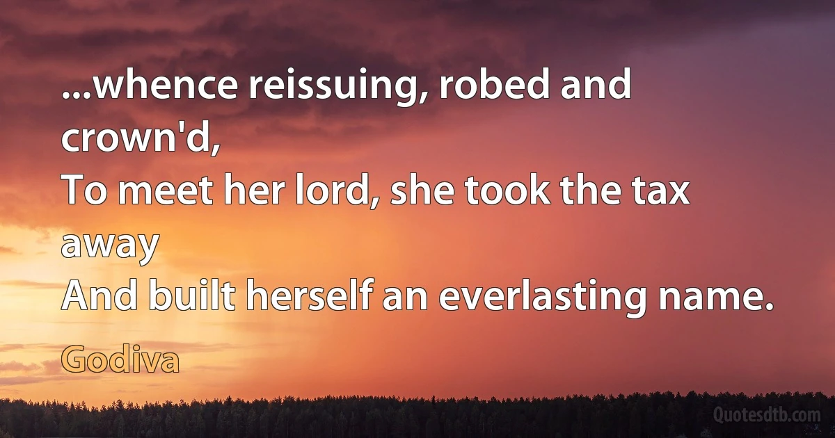 ...whence reissuing, robed and crown'd,
To meet her lord, she took the tax away
And built herself an everlasting name. (Godiva)