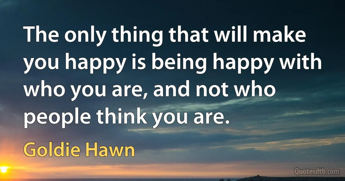 The only thing that will make you happy is being happy with who you are, and not who people think you are. (Goldie Hawn)