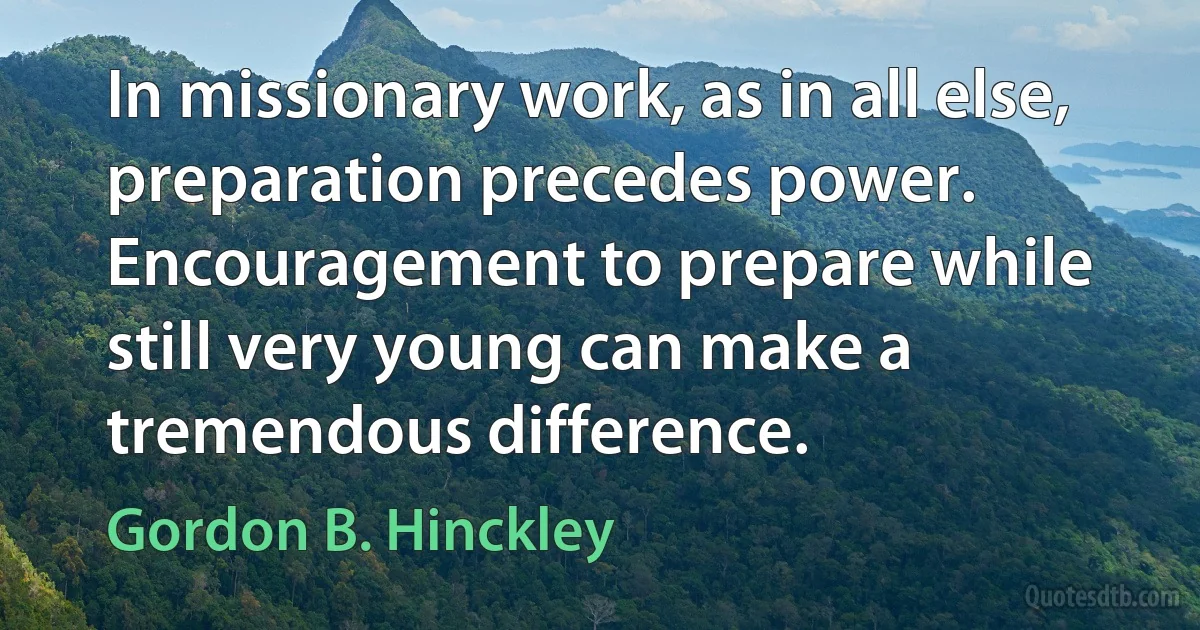 In missionary work, as in all else, preparation precedes power. Encouragement to prepare while still very young can make a tremendous difference. (Gordon B. Hinckley)