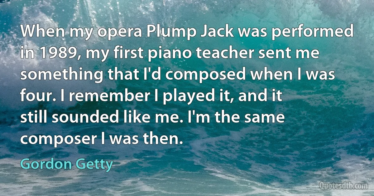 When my opera Plump Jack was performed in 1989, my first piano teacher sent me something that I'd composed when I was four. I remember I played it, and it still sounded like me. I'm the same composer I was then. (Gordon Getty)