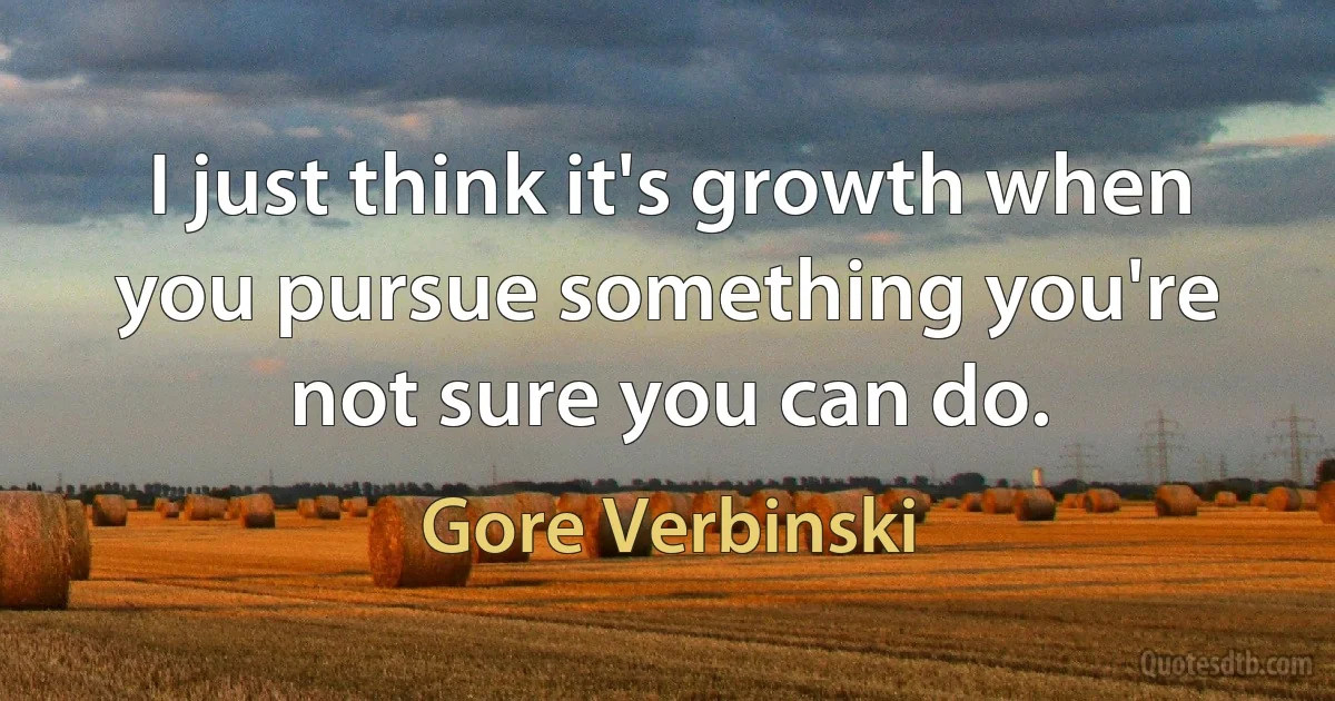 I just think it's growth when you pursue something you're not sure you can do. (Gore Verbinski)