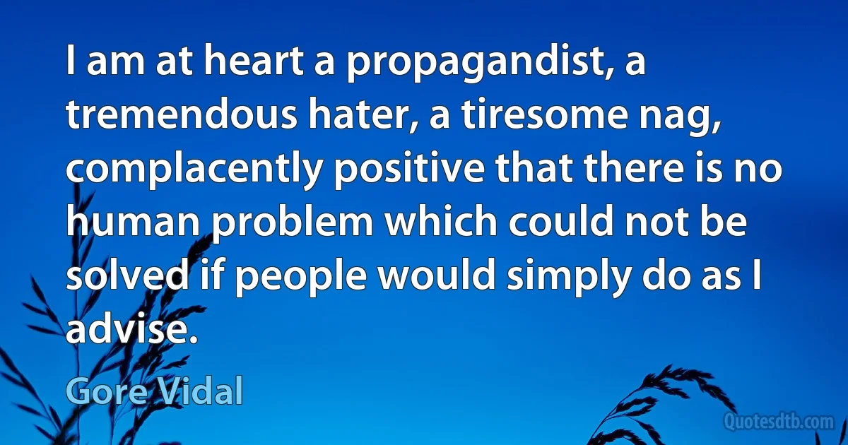 I am at heart a propagandist, a tremendous hater, a tiresome nag, complacently positive that there is no human problem which could not be solved if people would simply do as I advise. (Gore Vidal)