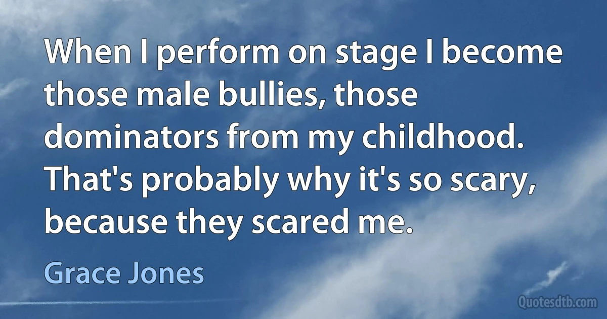 When I perform on stage I become those male bullies, those dominators from my childhood. That's probably why it's so scary, because they scared me. (Grace Jones)