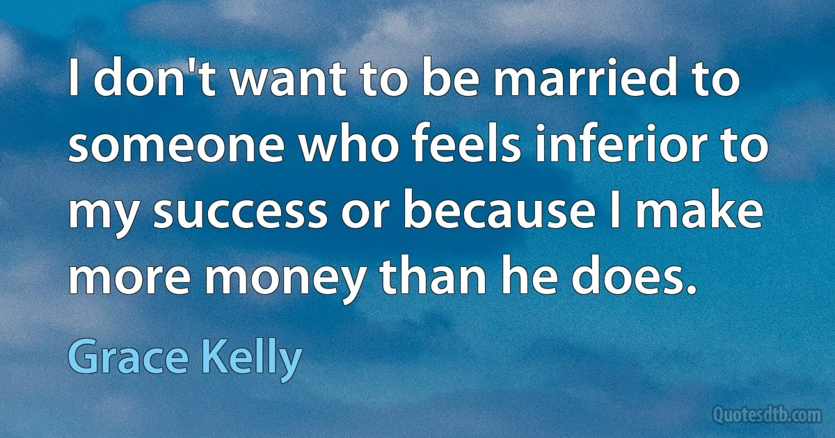 I don't want to be married to someone who feels inferior to my success or because I make more money than he does. (Grace Kelly)