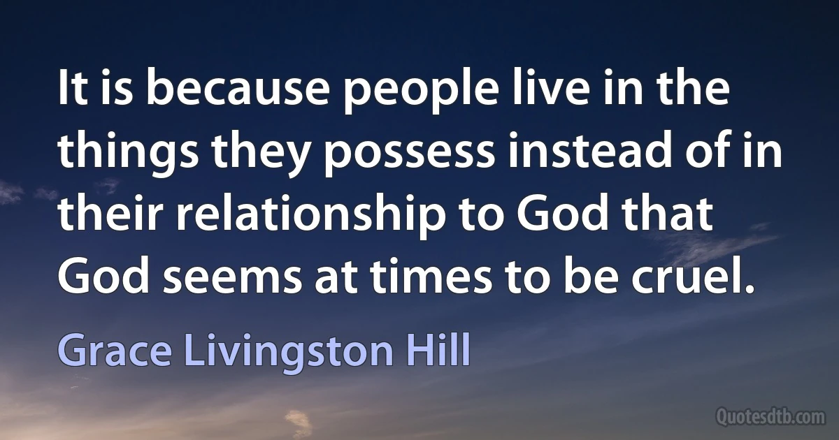 It is because people live in the things they possess instead of in their relationship to God that God seems at times to be cruel. (Grace Livingston Hill)