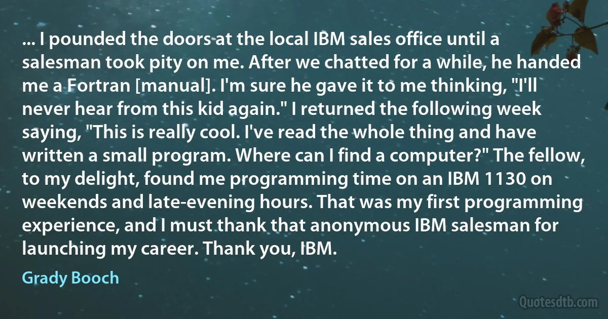 ... I pounded the doors at the local IBM sales office until a salesman took pity on me. After we chatted for a while, he handed me a Fortran [manual]. I'm sure he gave it to me thinking, "I'll never hear from this kid again." I returned the following week saying, "This is really cool. I've read the whole thing and have written a small program. Where can I find a computer?" The fellow, to my delight, found me programming time on an IBM 1130 on weekends and late-evening hours. That was my first programming experience, and I must thank that anonymous IBM salesman for launching my career. Thank you, IBM. (Grady Booch)