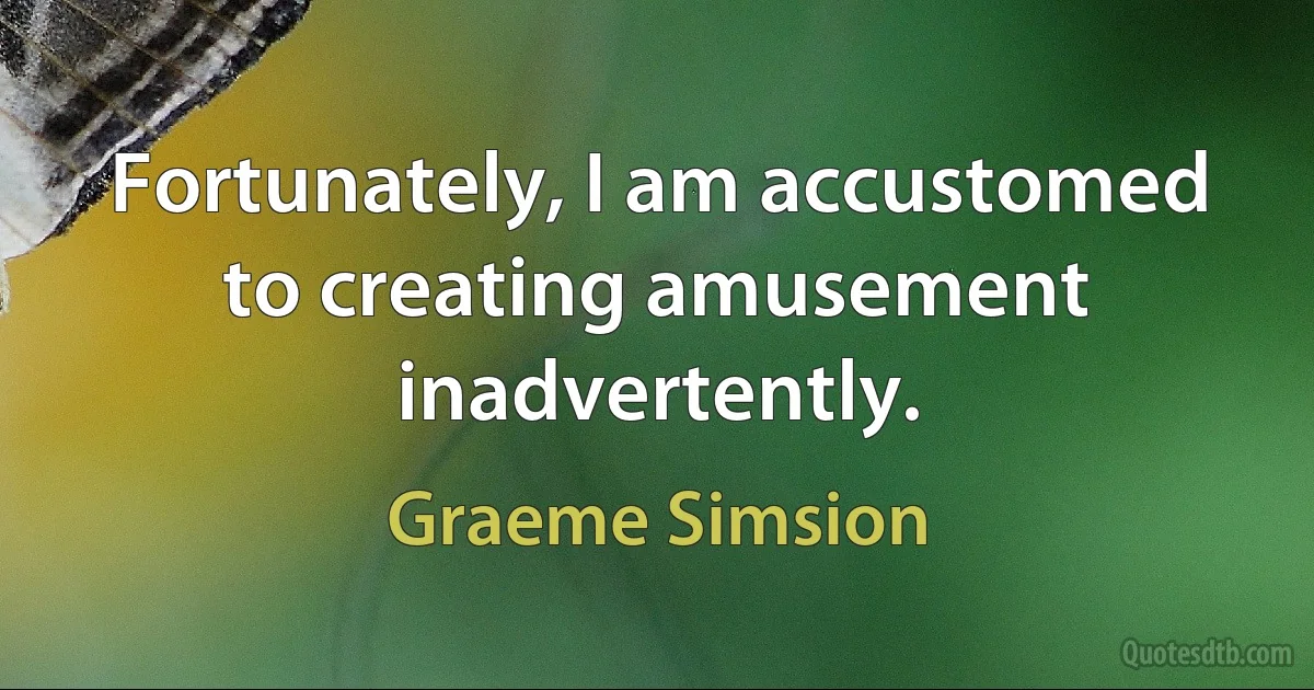 Fortunately, I am accustomed to creating amusement inadvertently. (Graeme Simsion)