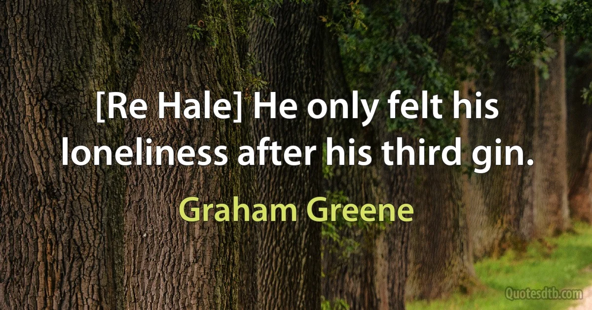 [Re Hale] He only felt his loneliness after his third gin. (Graham Greene)