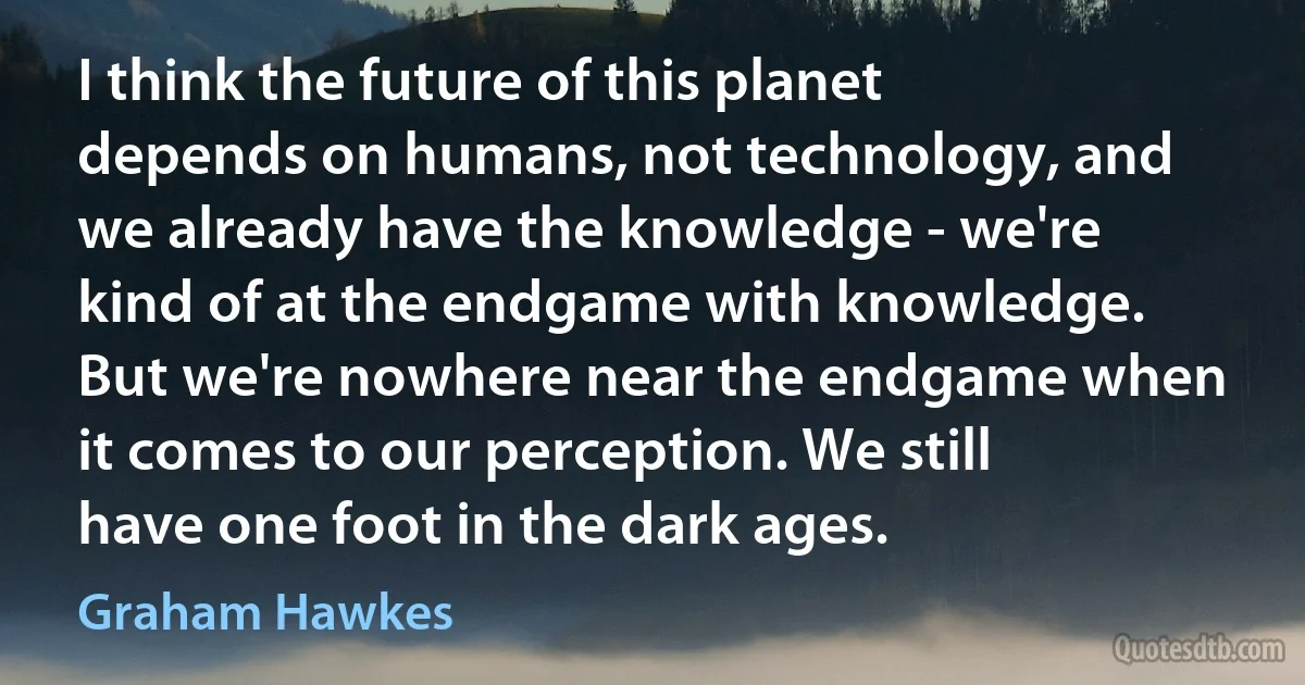 I think the future of this planet depends on humans, not technology, and we already have the knowledge - we're kind of at the endgame with knowledge. But we're nowhere near the endgame when it comes to our perception. We still have one foot in the dark ages. (Graham Hawkes)