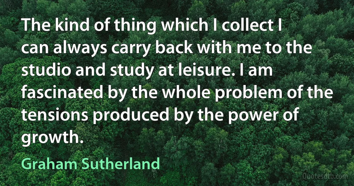 The kind of thing which I collect I can always carry back with me to the studio and study at leisure. I am fascinated by the whole problem of the tensions produced by the power of growth. (Graham Sutherland)