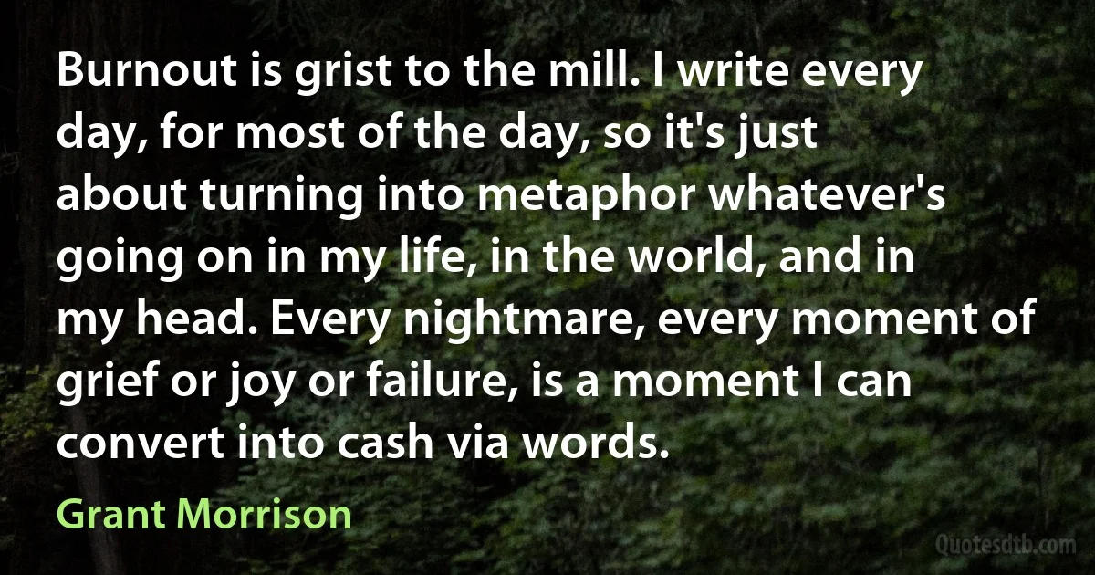 Burnout is grist to the mill. I write every day, for most of the day, so it's just about turning into metaphor whatever's going on in my life, in the world, and in my head. Every nightmare, every moment of grief or joy or failure, is a moment I can convert into cash via words. (Grant Morrison)