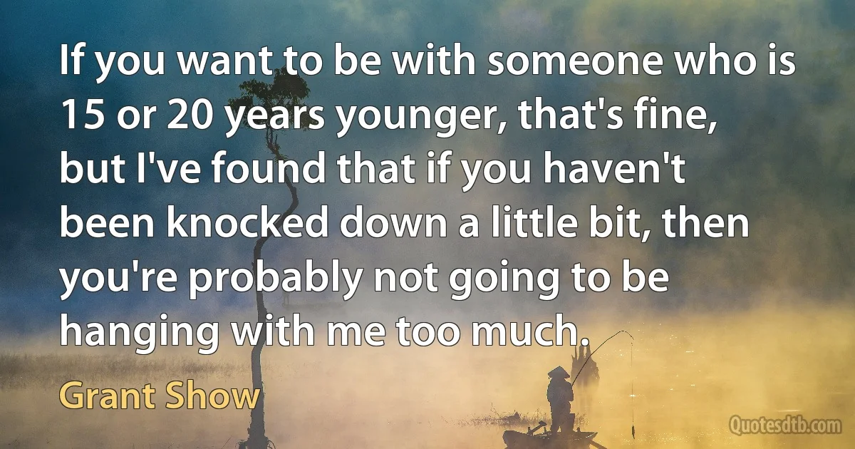 If you want to be with someone who is 15 or 20 years younger, that's fine, but I've found that if you haven't been knocked down a little bit, then you're probably not going to be hanging with me too much. (Grant Show)