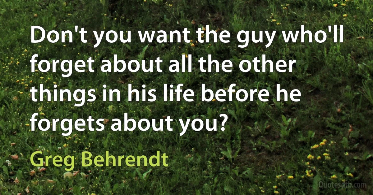 Don't you want the guy who'll forget about all the other things in his life before he forgets about you? (Greg Behrendt)