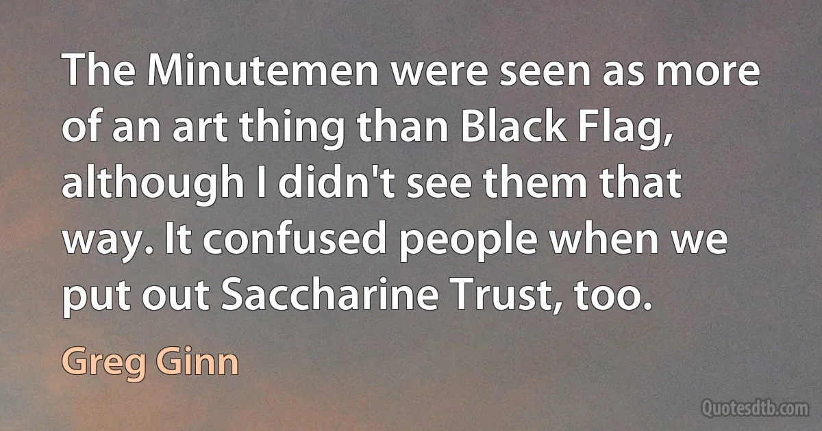 The Minutemen were seen as more of an art thing than Black Flag, although I didn't see them that way. It confused people when we put out Saccharine Trust, too. (Greg Ginn)