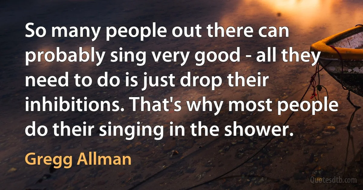 So many people out there can probably sing very good - all they need to do is just drop their inhibitions. That's why most people do their singing in the shower. (Gregg Allman)