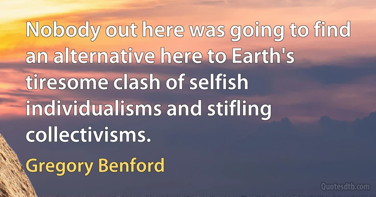 Nobody out here was going to find an alternative here to Earth's tiresome clash of selfish individualisms and stifling collectivisms. (Gregory Benford)