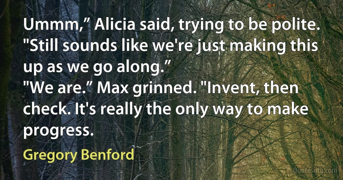 Ummm,” Alicia said, trying to be polite. "Still sounds like we're just making this up as we go along.”
"We are.” Max grinned. "Invent, then check. It's really the only way to make progress. (Gregory Benford)