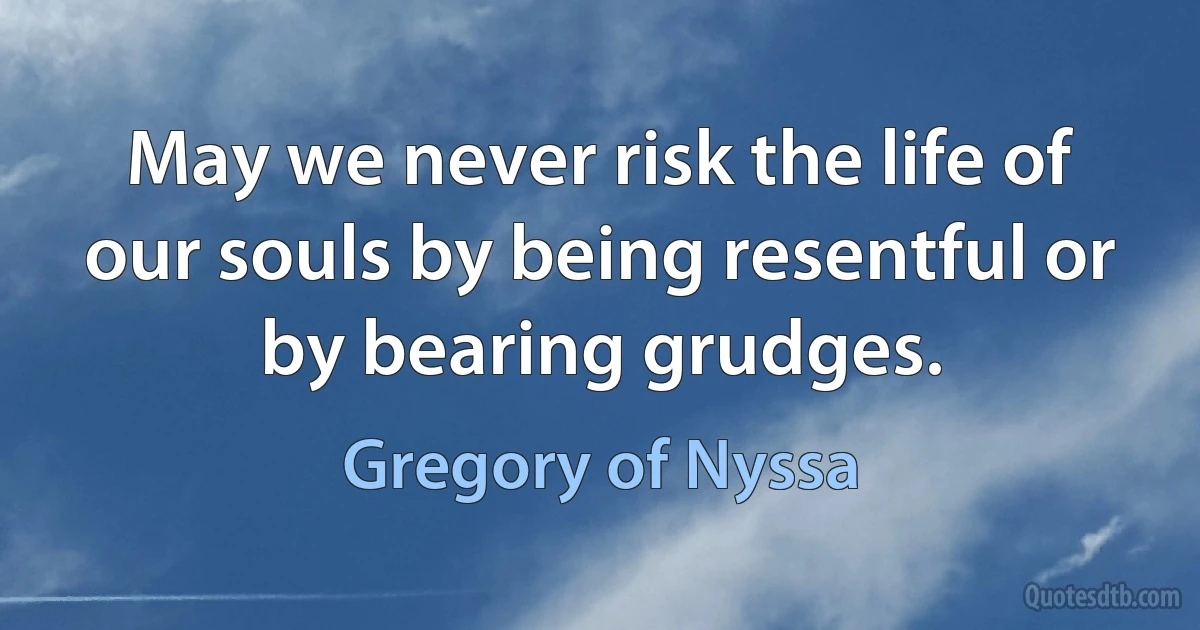 May we never risk the life of our souls by being resentful or by bearing grudges. (Gregory of Nyssa)