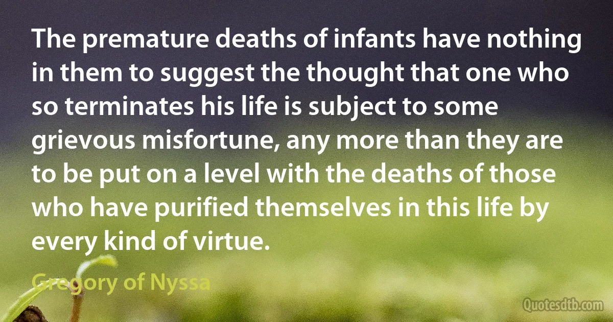 The premature deaths of infants have nothing in them to suggest the thought that one who so terminates his life is subject to some grievous misfortune, any more than they are to be put on a level with the deaths of those who have purified themselves in this life by every kind of virtue. (Gregory of Nyssa)