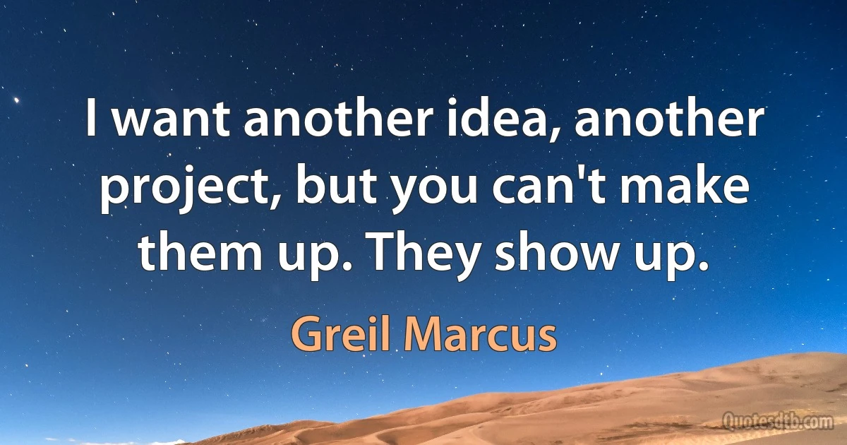 I want another idea, another project, but you can't make them up. They show up. (Greil Marcus)