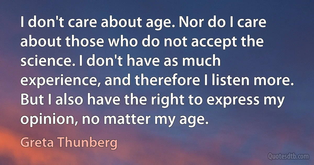 I don't care about age. Nor do I care about those who do not accept the science. I don't have as much experience, and therefore I listen more. But I also have the right to express my opinion, no matter my age. (Greta Thunberg)