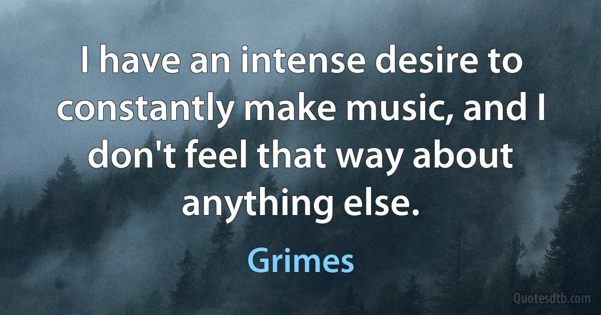 I have an intense desire to constantly make music, and I don't feel that way about anything else. (Grimes)