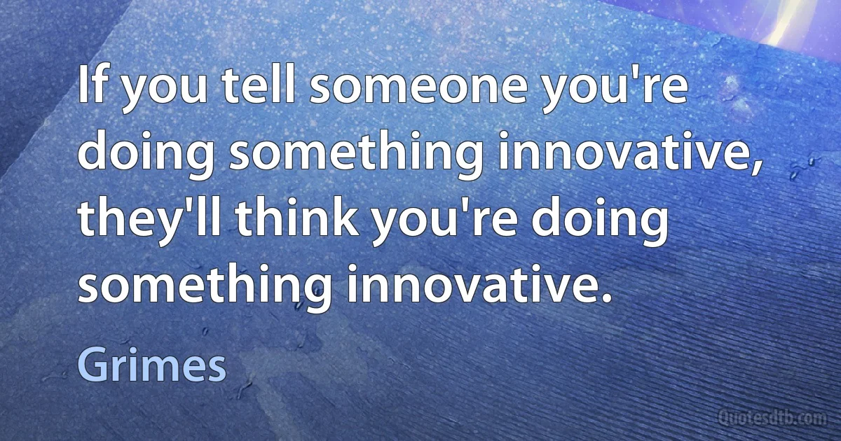 If you tell someone you're doing something innovative, they'll think you're doing something innovative. (Grimes)