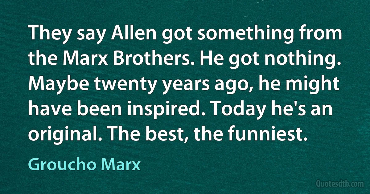 They say Allen got something from the Marx Brothers. He got nothing. Maybe twenty years ago, he might have been inspired. Today he's an original. The best, the funniest. (Groucho Marx)