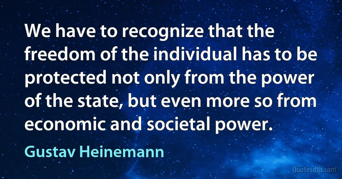 We have to recognize that the freedom of the individual has to be protected not only from the power of the state, but even more so from economic and societal power. (Gustav Heinemann)