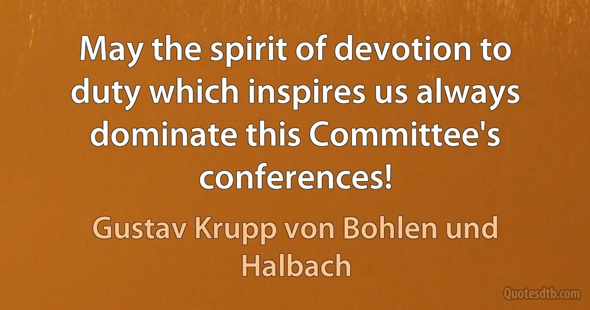 May the spirit of devotion to duty which inspires us always dominate this Committee's conferences! (Gustav Krupp von Bohlen und Halbach)