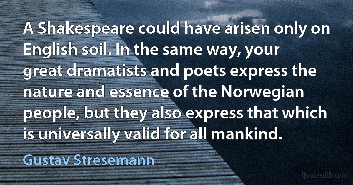 A Shakespeare could have arisen only on English soil. In the same way, your great dramatists and poets express the nature and essence of the Norwegian people, but they also express that which is universally valid for all mankind. (Gustav Stresemann)