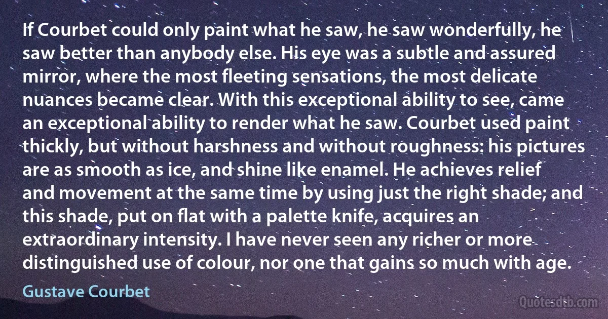 If Courbet could only paint what he saw, he saw wonderfully, he saw better than anybody else. His eye was a subtle and assured mirror, where the most fleeting sensations, the most delicate nuances became clear. With this exceptional ability to see, came an exceptional ability to render what he saw. Courbet used paint thickly, but without harshness and without roughness: his pictures are as smooth as ice, and shine like enamel. He achieves relief and movement at the same time by using just the right shade; and this shade, put on flat with a palette knife, acquires an extraordinary intensity. I have never seen any richer or more distinguished use of colour, nor one that gains so much with age. (Gustave Courbet)