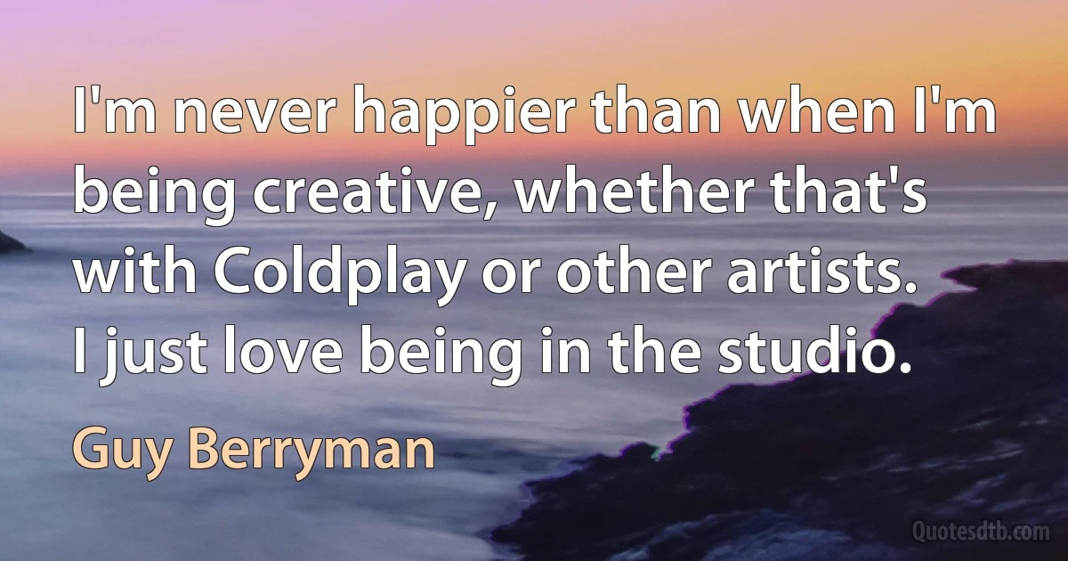 I'm never happier than when I'm being creative, whether that's with Coldplay or other artists. I just love being in the studio. (Guy Berryman)