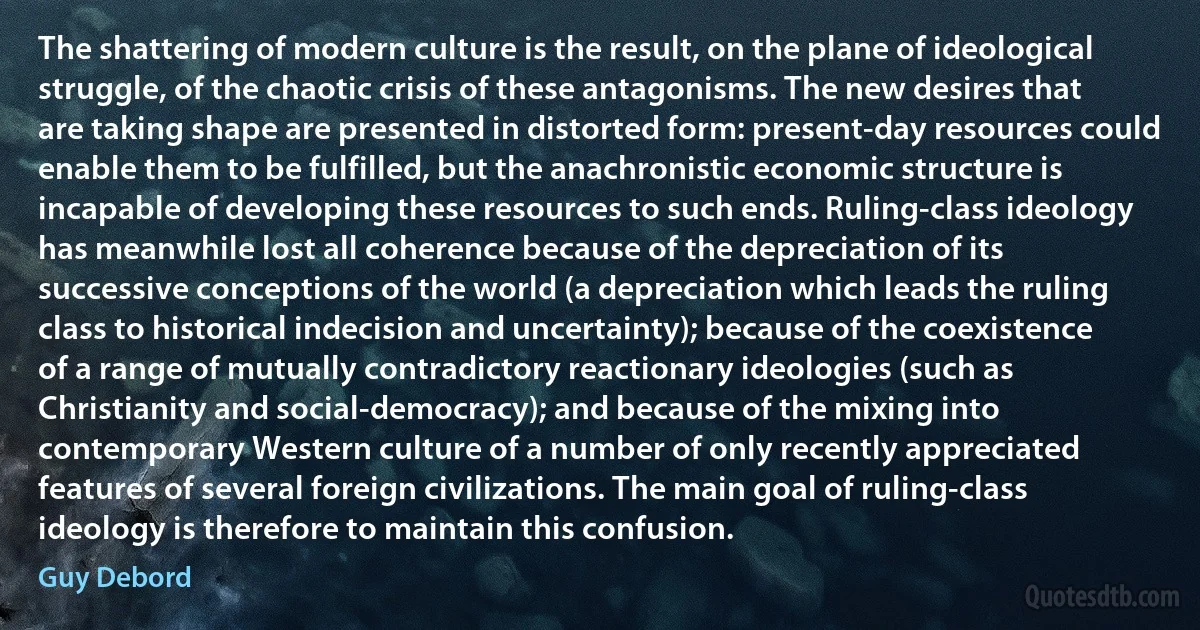 The shattering of modern culture is the result, on the plane of ideological struggle, of the chaotic crisis of these antagonisms. The new desires that are taking shape are presented in distorted form: present-day resources could enable them to be fulfilled, but the anachronistic economic structure is incapable of developing these resources to such ends. Ruling-class ideology has meanwhile lost all coherence because of the depreciation of its successive conceptions of the world (a depreciation which leads the ruling class to historical indecision and uncertainty); because of the coexistence of a range of mutually contradictory reactionary ideologies (such as Christianity and social-democracy); and because of the mixing into contemporary Western culture of a number of only recently appreciated features of several foreign civilizations. The main goal of ruling-class ideology is therefore to maintain this confusion. (Guy Debord)