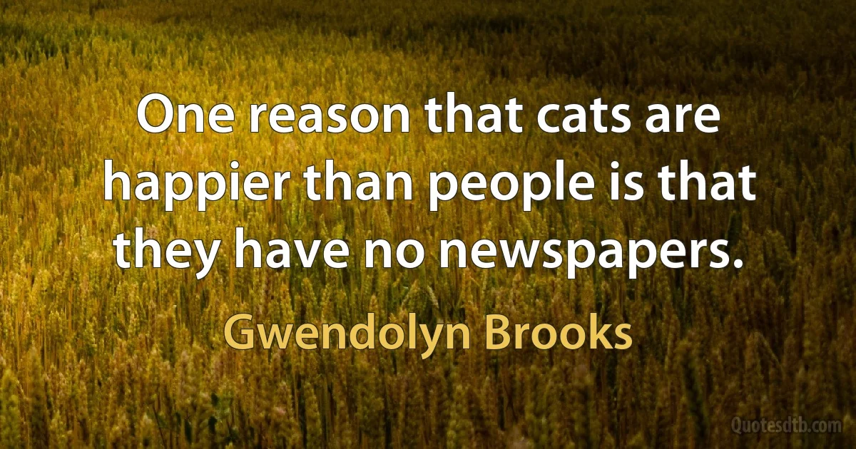 One reason that cats are happier than people is that they have no newspapers. (Gwendolyn Brooks)