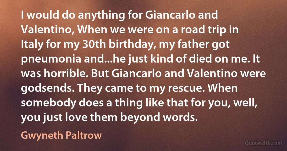 I would do anything for Giancarlo and Valentino, When we were on a road trip in Italy for my 30th birthday, my father got pneumonia and...he just kind of died on me. It was horrible. But Giancarlo and Valentino were godsends. They came to my rescue. When somebody does a thing like that for you, well, you just love them beyond words. (Gwyneth Paltrow)