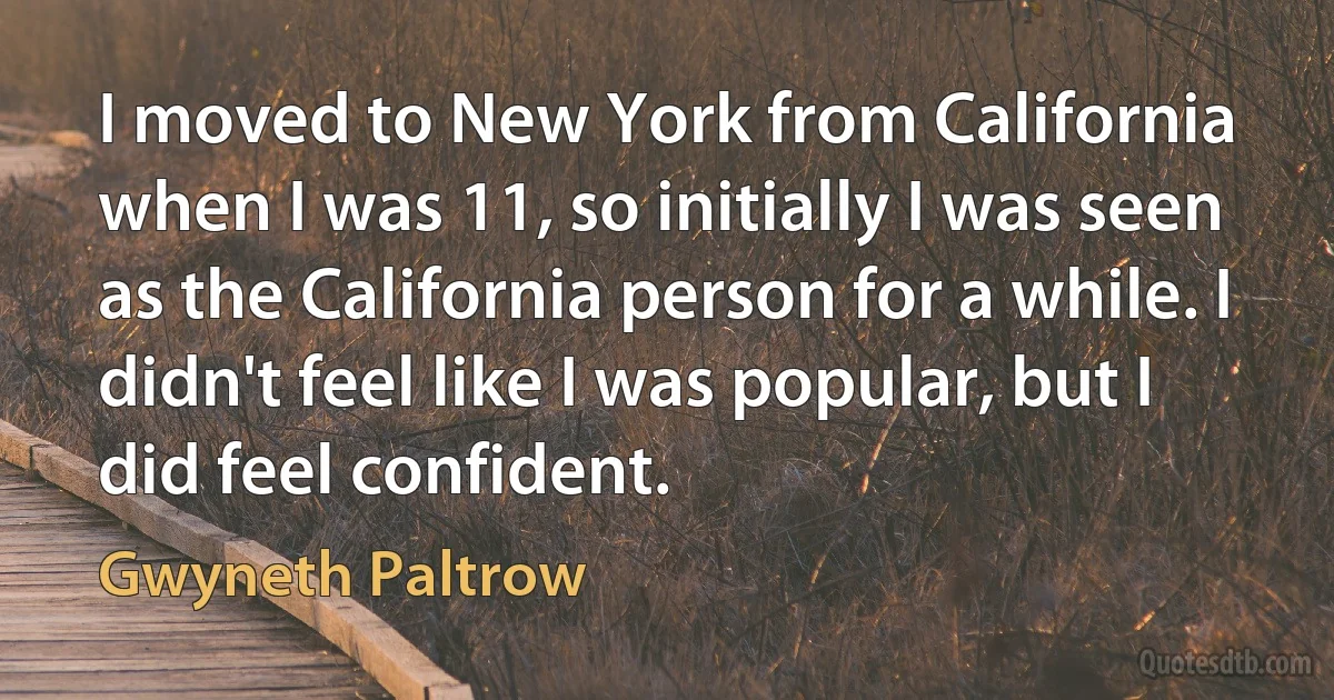 I moved to New York from California when I was 11, so initially I was seen as the California person for a while. I didn't feel like I was popular, but I did feel confident. (Gwyneth Paltrow)