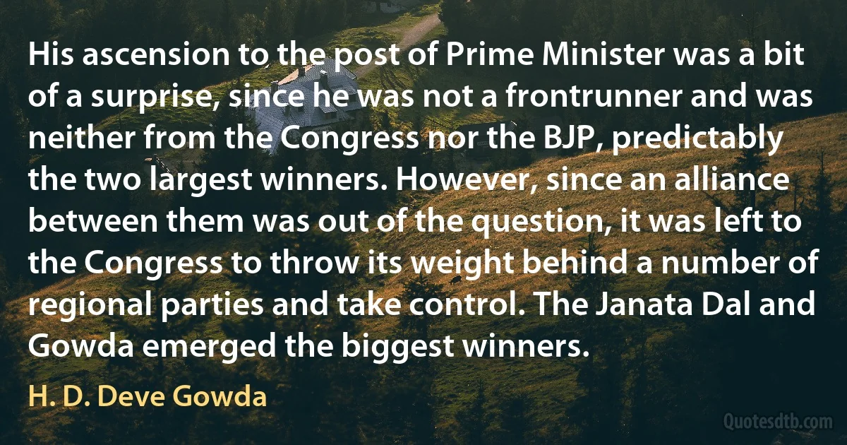 His ascension to the post of Prime Minister was a bit of a surprise, since he was not a frontrunner and was neither from the Congress nor the BJP, predictably the two largest winners. However, since an alliance between them was out of the question, it was left to the Congress to throw its weight behind a number of regional parties and take control. The Janata Dal and Gowda emerged the biggest winners. (H. D. Deve Gowda)