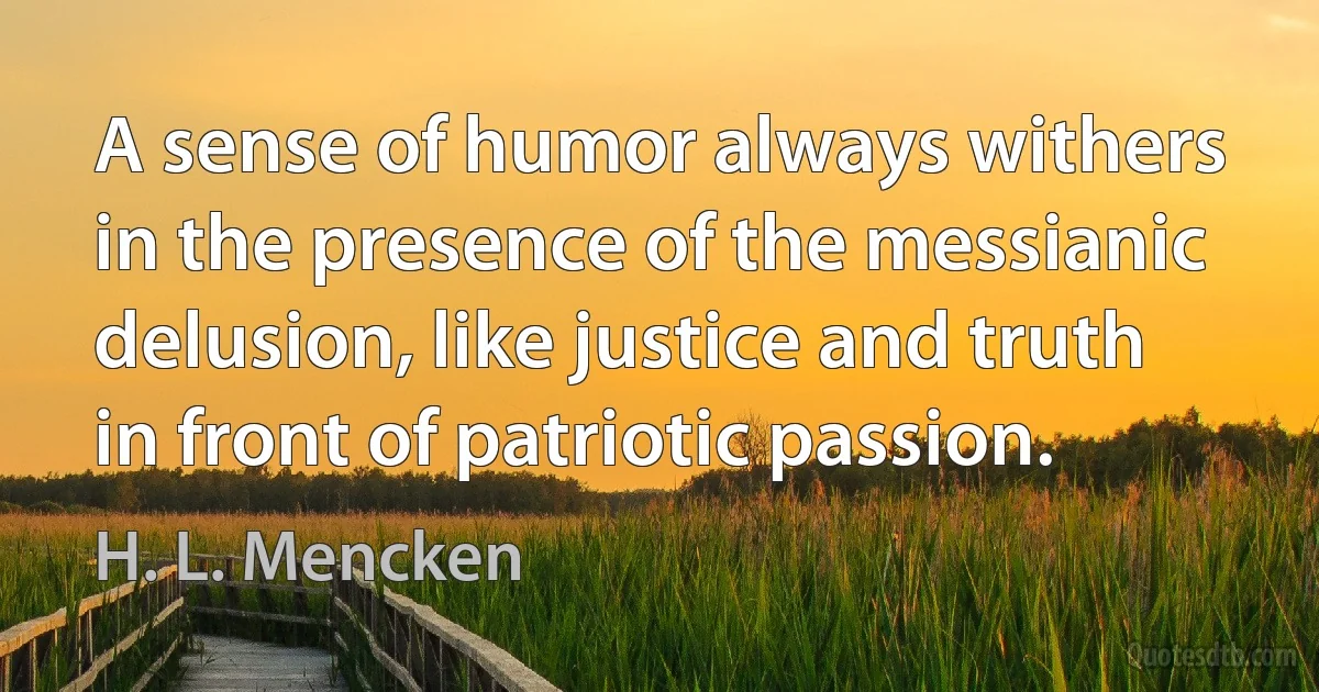 A sense of humor always withers in the presence of the messianic delusion, like justice and truth in front of patriotic passion. (H. L. Mencken)