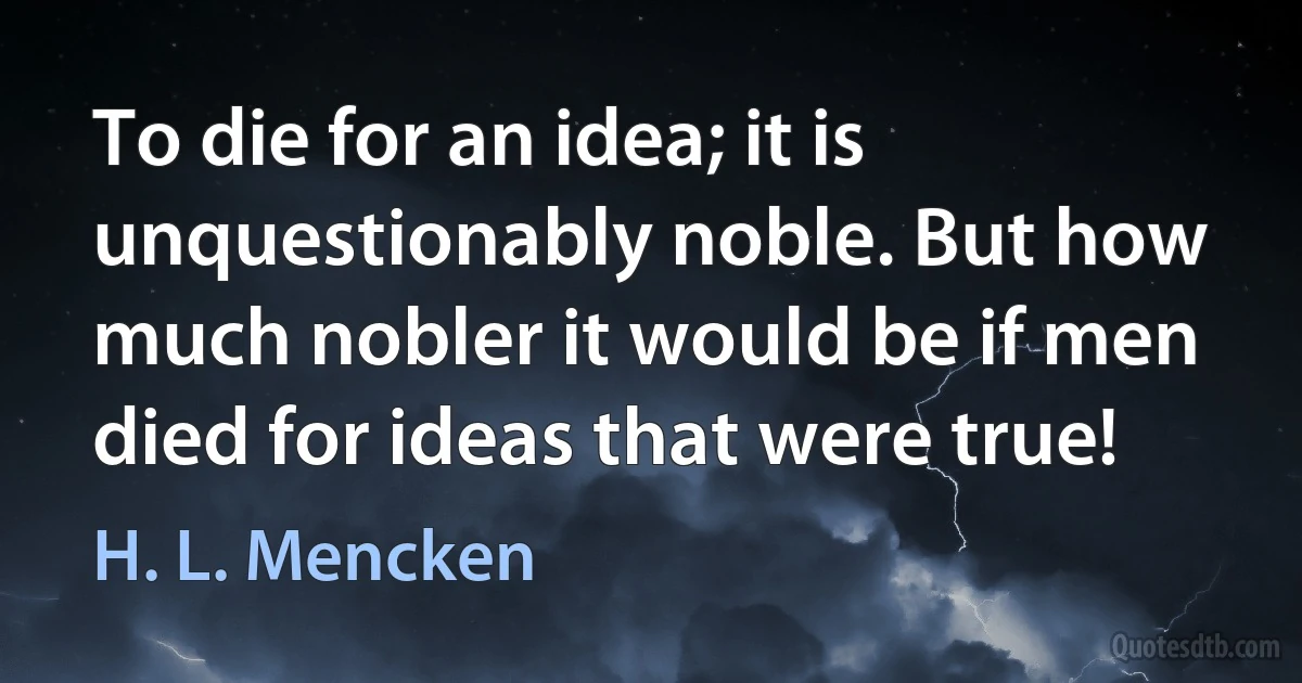 To die for an idea; it is unquestionably noble. But how much nobler it would be if men died for ideas that were true! (H. L. Mencken)