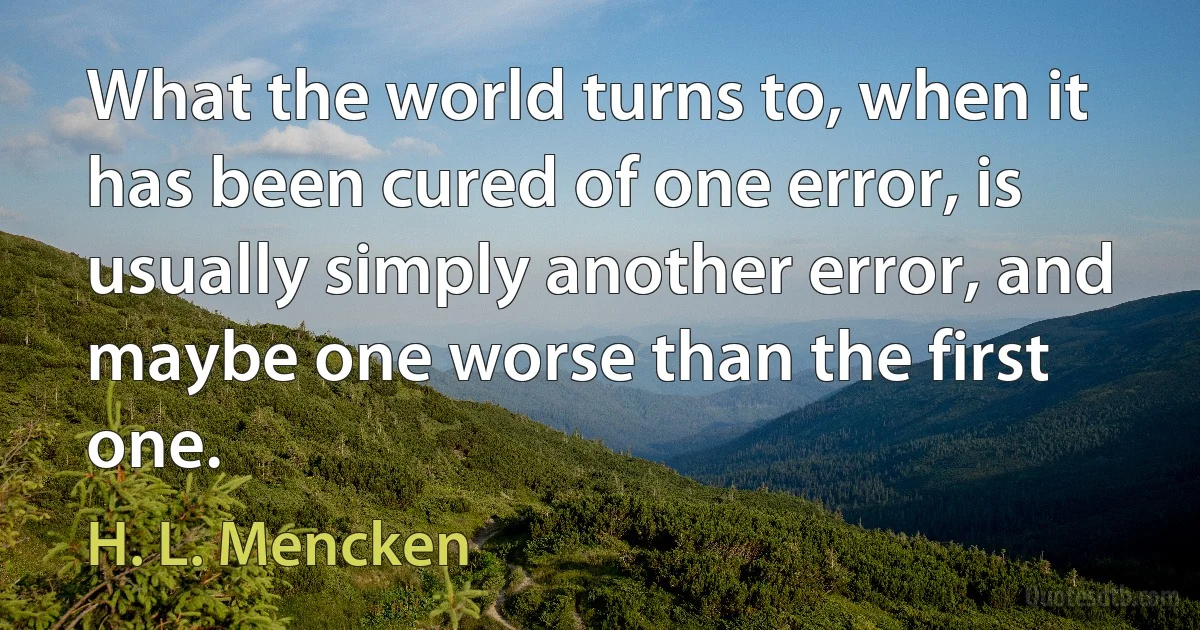 What the world turns to, when it has been cured of one error, is usually simply another error, and maybe one worse than the first one. (H. L. Mencken)