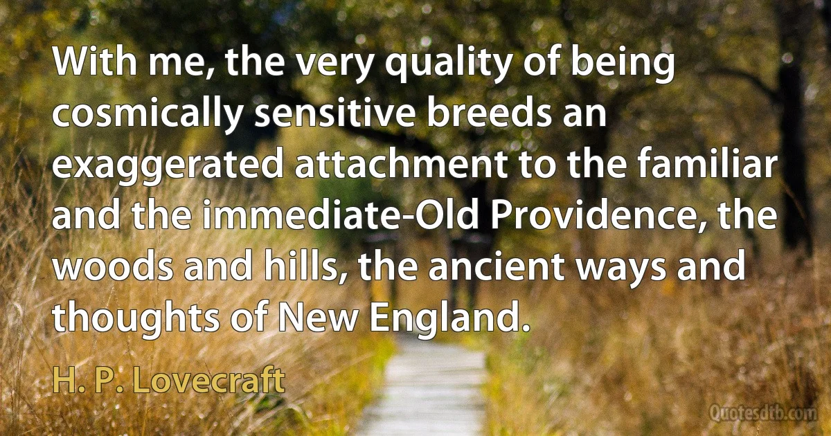 With me, the very quality of being cosmically sensitive breeds an exaggerated attachment to the familiar and the immediate-Old Providence, the woods and hills, the ancient ways and thoughts of New England. (H. P. Lovecraft)