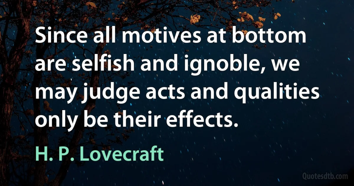 Since all motives at bottom are selfish and ignoble, we may judge acts and qualities only be their effects. (H. P. Lovecraft)