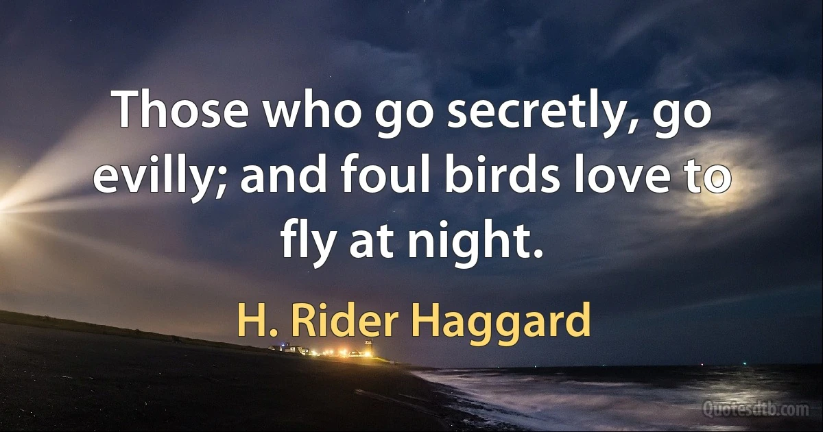 Those who go secretly, go evilly; and foul birds love to fly at night. (H. Rider Haggard)