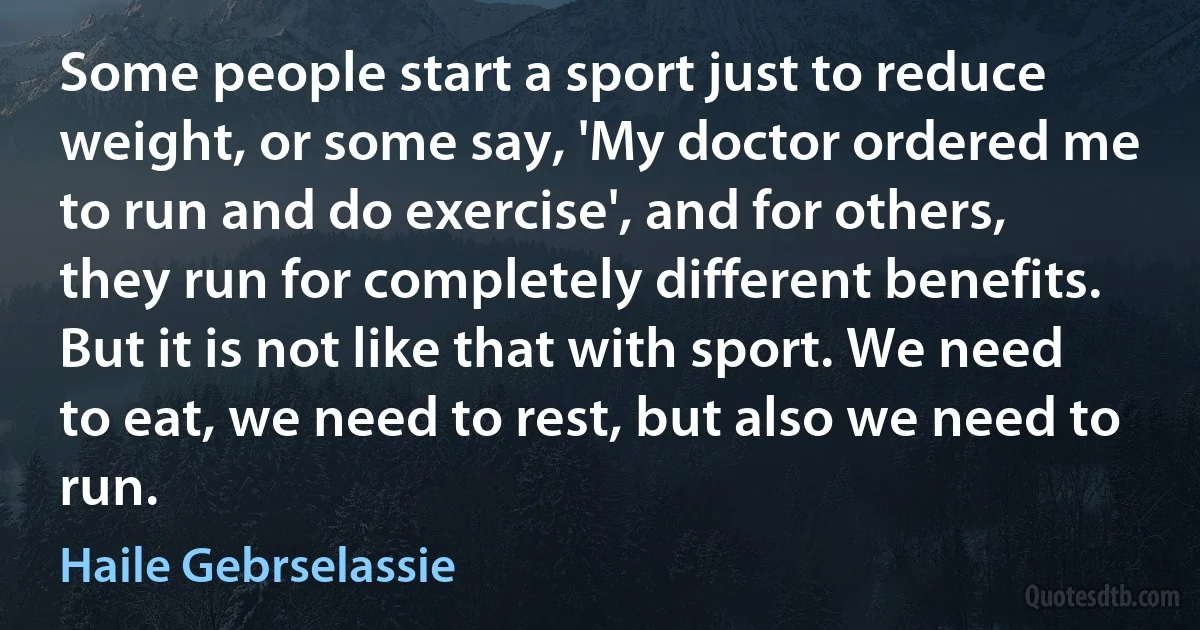 Some people start a sport just to reduce weight, or some say, 'My doctor ordered me to run and do exercise', and for others, they run for completely different benefits. But it is not like that with sport. We need to eat, we need to rest, but also we need to run. (Haile Gebrselassie)